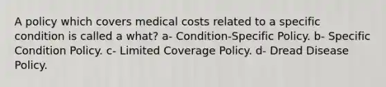 A policy which covers medical costs related to a specific condition is called a what? a- Condition-Specific Policy. b- Specific Condition Policy. c- Limited Coverage Policy. d- Dread Disease Policy.