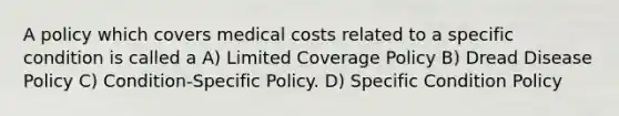 A policy which covers medical costs related to a specific condition is called a A) Limited Coverage Policy B) Dread Disease Policy C) Condition-Specific Policy. D) Specific Condition Policy