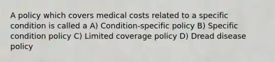 A policy which covers medical costs related to a specific condition is called a A) Condition-specific policy B) Specific condition policy C) Limited coverage policy D) Dread disease policy