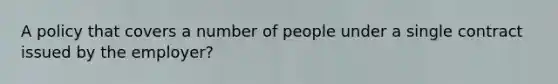 A policy that covers a number of people under a single contract issued by the employer?