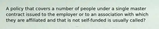 A policy that covers a number of people under a single master contract issued to the employer or to an association with which they are affiliated and that is not self-funded is usually called?