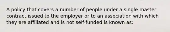 A policy that covers a number of people under a single master contract issued to the employer or to an association with which they are affiliated and is not self-funded is known as: