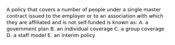 A policy that covers a number of people under a single master contract issued to the employer or to an association with which they are affiliated and is not self-funded is known as: A. a government plan B. an individual coverage C. a group coverage D. a staff model E. an interim policy