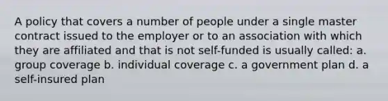 A policy that covers a number of people under a single master contract issued to the employer or to an association with which they are affiliated and that is not self-funded is usually called: a. group coverage b. individual coverage c. a government plan d. a self-insured plan