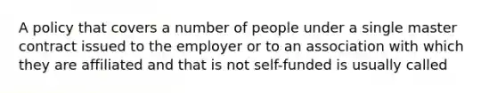 A policy that covers a number of people under a single master contract issued to the employer or to an association with which they are affiliated and that is not self-funded is usually called