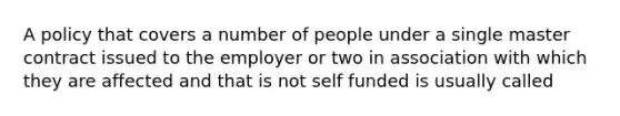 A policy that covers a number of people under a single master contract issued to the employer or two in association with which they are affected and that is not self funded is usually called