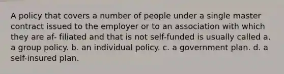 A policy that covers a number of people under a single master contract issued to the employer or to an association with which they are af- filiated and that is not self-funded is usually called a. a group policy. b. an individual policy. с. a government plan. d. a self-insured plan.