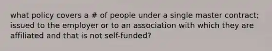 what policy covers a # of people under a single master contract; issued to the employer or to an association with which they are affiliated and that is not self-funded?