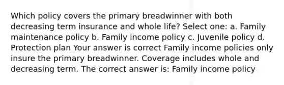 Which policy covers the primary breadwinner with both decreasing term insurance and whole life? Select one: a. Family maintenance policy b. Family income policy c. Juvenile policy d. Protection plan Your answer is correct Family income policies only insure the primary breadwinner. Coverage includes whole and decreasing term. The correct answer is: Family income policy