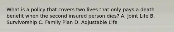 What is a policy that covers two lives that only pays a death benefit when the second insured person dies? A. Joint Life B. Survivorship C. Family Plan D. Adjustable Life