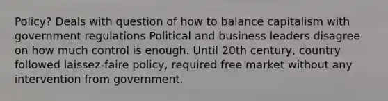 Policy? Deals with question of how to balance capitalism with government regulations Political and business leaders disagree on how much control is enough. Until 20th century, country followed laissez-faire policy, required free market without any intervention from government.