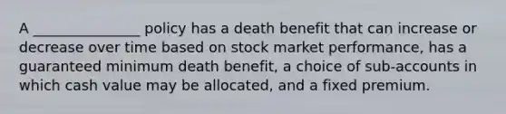 A _______________ policy has a death benefit that can increase or decrease over time based on stock market performance, has a guaranteed minimum death benefit, a choice of sub-accounts in which cash value may be allocated, and a fixed premium.