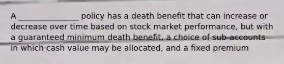 A _______________ policy has a death benefit that can increase or decrease over time based on stock market performance, but with a guaranteed minimum death benefit, a choice of sub-accounts in which cash value may be allocated, and a fixed premium