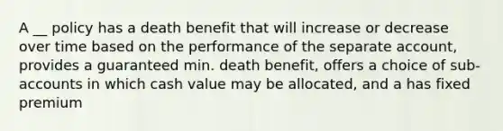 A __ policy has a death benefit that will increase or decrease over time based on the performance of the separate account, provides a guaranteed min. death benefit, offers a choice of sub-accounts in which cash value may be allocated, and a has fixed premium