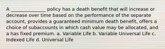 A _______________ policy has a death benefit that will increase or decrease over time based on the performance of the separate account, provides a guaranteed minimum death benefit, offers a choice of subaccounts in which cash value may be allocated, and a has fixed premium. a. Variable Life b. Variable Universal Life c. Indexed Life d. Universal Life