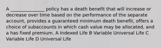 A _______________ policy has a death benefit that will increase or decrease over time based on the performance of the separate account, provides a guaranteed minimum death benefit, offers a choice of subaccounts in which cash value may be allocated, and a has fixed premium. A Indexed Life B Variable Universal Life C Variable Life D Universal Life