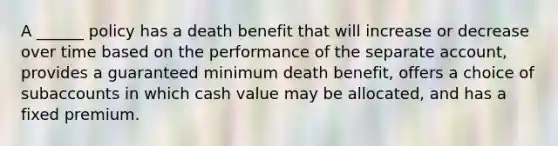 A ______ policy has a death benefit that will increase or decrease over time based on the performance of the separate account, provides a guaranteed minimum death benefit, offers a choice of subaccounts in which cash value may be allocated, and has a fixed premium.