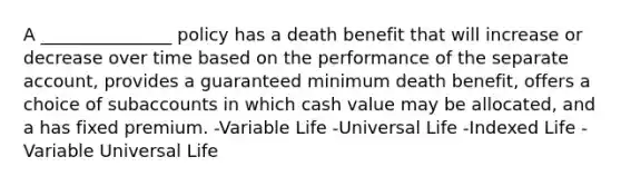 A _______________ policy has a death benefit that will increase or decrease over time based on the performance of the separate account, provides a guaranteed minimum death benefit, offers a choice of subaccounts in which cash value may be allocated, and a has fixed premium. -Variable Life -Universal Life -Indexed Life -Variable Universal Life