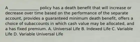 A _______________ policy has a death benefit that will increase or decrease over time based on the performance of the separate account, provides a guaranteed minimum death benefit, offers a choice of subaccounts in which cash value may be allocated, and a has fixed premium. A. Universal Life B. Indexed Life C. Variable Life D. Variable Universal Life