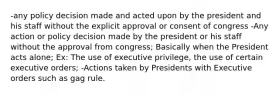 -any policy decision made and acted upon by the president and his staff without the explicit approval or consent of congress -Any action or policy decision made by the president or his staff without the approval from congress; Basically when the President acts alone; Ex: The use of executive privilege, the use of certain executive orders; -Actions taken by Presidents with Executive orders such as gag rule.