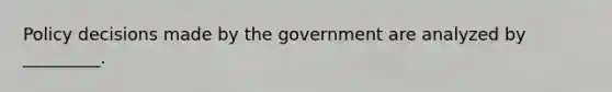 Policy decisions made by the government are analyzed by​ _________.