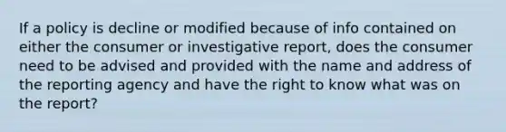 If a policy is decline or modified because of info contained on either the consumer or investigative report, does the consumer need to be advised and provided with the name and address of the reporting agency and have the right to know what was on the report?