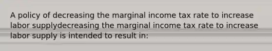 A policy of decreasing the marginal income tax rate to increase labor supplydecreasing the marginal income tax rate to increase labor supply is intended to result​ in: