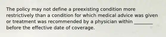 The policy may not define a preexisting condition more restrictively than a condition for which medical advice was given or treatment was recommended by a physician within ________ before the effective date of coverage.