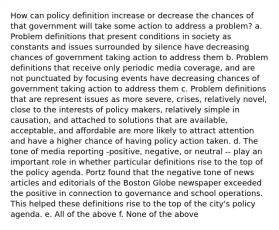 How can policy definition increase or decrease the chances of that government will take some action to address a problem? a. Problem definitions that present conditions in society as constants and issues surrounded by silence have decreasing chances of government taking action to address them b. Problem definitions that receive only periodic media coverage, and are not punctuated by focusing events have decreasing chances of government taking action to address them c. Problem definitions that are represent issues as more severe, crises, relatively novel, close to the interests of policy makers, relatively simple in causation, and attached to solutions that are available, acceptable, and affordable are more likely to attract attention and have a higher chance of having policy action taken. d. The tone of media reporting -positive, negative, or neutral -- play an important role in whether particular definitions rise to the top of the policy agenda. Portz found that the negative tone of news articles and editorials of the Boston Globe newspaper exceeded the positive in connection to governance and school operations. This helped these definitions rise to the top of the city's policy agenda. e. All of the above f. None of the above