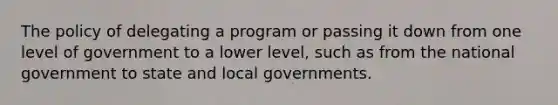 The policy of delegating a program or passing it down from one level of government to a lower level, such as from the national government to state and local governments.