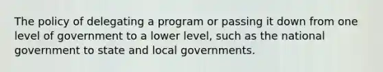 The policy of delegating a program or passing it down from one level of government to a lower level, such as the national government to state and local governments.