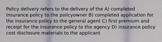 Policy delivery refers to the delivery of the A) completed insurance policy to the policyowner B) completed application for the insurance policy to the general agent C) first premium and receipt for the insurance policy to the agency D) insurance policy cost disclosure materials to the applicant