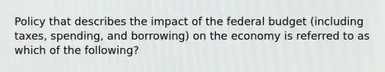 Policy that describes the impact of the federal budget (including taxes, spending, and borrowing) on the economy is referred to as which of the following?