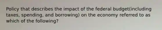 Policy that describes the impact of the federal budget(including taxes, spending, and borrowing) on the economy referred to as which of the following?