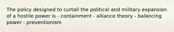 The policy designed to curtail the political and military expansion of a hostile power is - containment - alliance theory - balancing power - preventionism