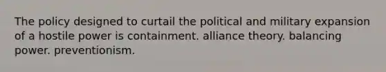 The policy designed to curtail the political and military expansion of a hostile power is containment. alliance theory. balancing power. preventionism.