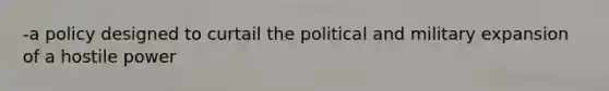 -a policy designed to curtail the political and military expansion of a hostile power