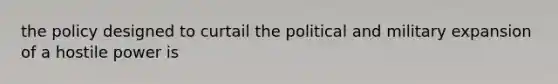 the policy designed to curtail the political and military expansion of a hostile power is