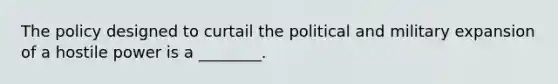 The policy designed to curtail the political and military expansion of a hostile power is a ________.