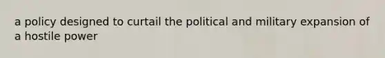 a policy designed to curtail the political and military expansion of a hostile power