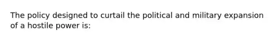 The policy designed to curtail the political and military expansion of a hostile power is: