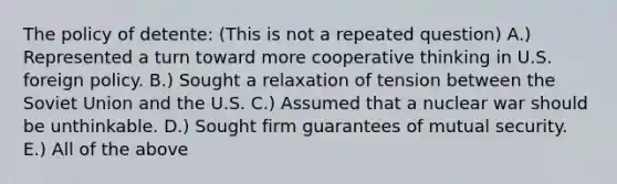 The policy of detente: (This is not a repeated question) A.) Represented a turn toward more cooperative thinking in U.S. foreign policy. B.) Sought a relaxation of tension between the Soviet Union and the U.S. C.) Assumed that a nuclear war should be unthinkable. D.) Sought firm guarantees of mutual security. E.) All of the above