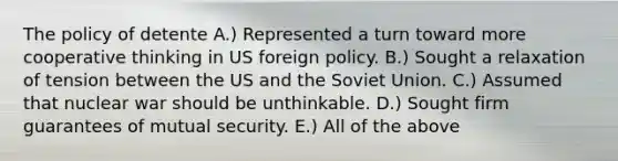 The policy of detente A.) Represented a turn toward more cooperative thinking in US foreign policy. B.) Sought a relaxation of tension between the US and the Soviet Union. C.) Assumed that nuclear war should be unthinkable. D.) Sought firm guarantees of mutual security. E.) All of the above