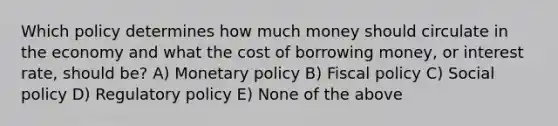 Which policy determines how much money should circulate in the economy and what the cost of borrowing money, or interest rate, should be? A) <a href='https://www.questionai.com/knowledge/kEE0G7Llsx-monetary-policy' class='anchor-knowledge'>monetary policy</a> B) <a href='https://www.questionai.com/knowledge/kPTgdbKdvz-fiscal-policy' class='anchor-knowledge'>fiscal policy</a> C) Social policy D) Regulatory policy E) None of the above