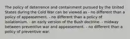 The policy of deterrence and containment pursued by the United States during the Cold War can be viewed as - no different than a policy of appeasement. - no different than a policy of isolationism. - an early version of the Bush doctrine. - midway between preventive war and appeasement. - no different than a policy of preventive war.