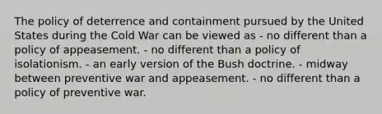 The policy of deterrence and containment pursued by the United States during the Cold War can be viewed as - no different than a policy of appeasement. - no different than a policy of isolationism. - an early version of the Bush doctrine. - midway between preventive war and appeasement. - no different than a policy of preventive war.