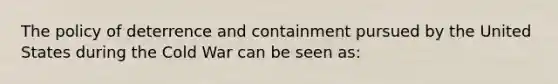 The policy of deterrence and containment pursued by the United States during the Cold War can be seen as: