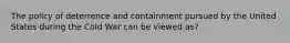 The policy of deterrence and containment pursued by the United States during the Cold War can be viewed as?