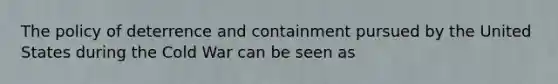 The policy of deterrence and containment pursued by the United States during the Cold War can be seen as