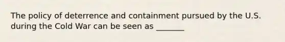 The policy of deterrence and containment pursued by the U.S. during the Cold War can be seen as _______